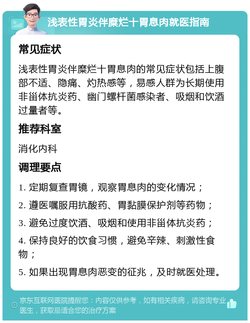 浅表性胃炎伴糜烂十胃息肉就医指南 常见症状 浅表性胃炎伴糜烂十胃息肉的常见症状包括上腹部不适、隐痛、灼热感等，易感人群为长期使用非甾体抗炎药、幽门螺杆菌感染者、吸烟和饮酒过量者等。 推荐科室 消化内科 调理要点 1. 定期复查胃镜，观察胃息肉的变化情况； 2. 遵医嘱服用抗酸药、胃黏膜保护剂等药物； 3. 避免过度饮酒、吸烟和使用非甾体抗炎药； 4. 保持良好的饮食习惯，避免辛辣、刺激性食物； 5. 如果出现胃息肉恶变的征兆，及时就医处理。