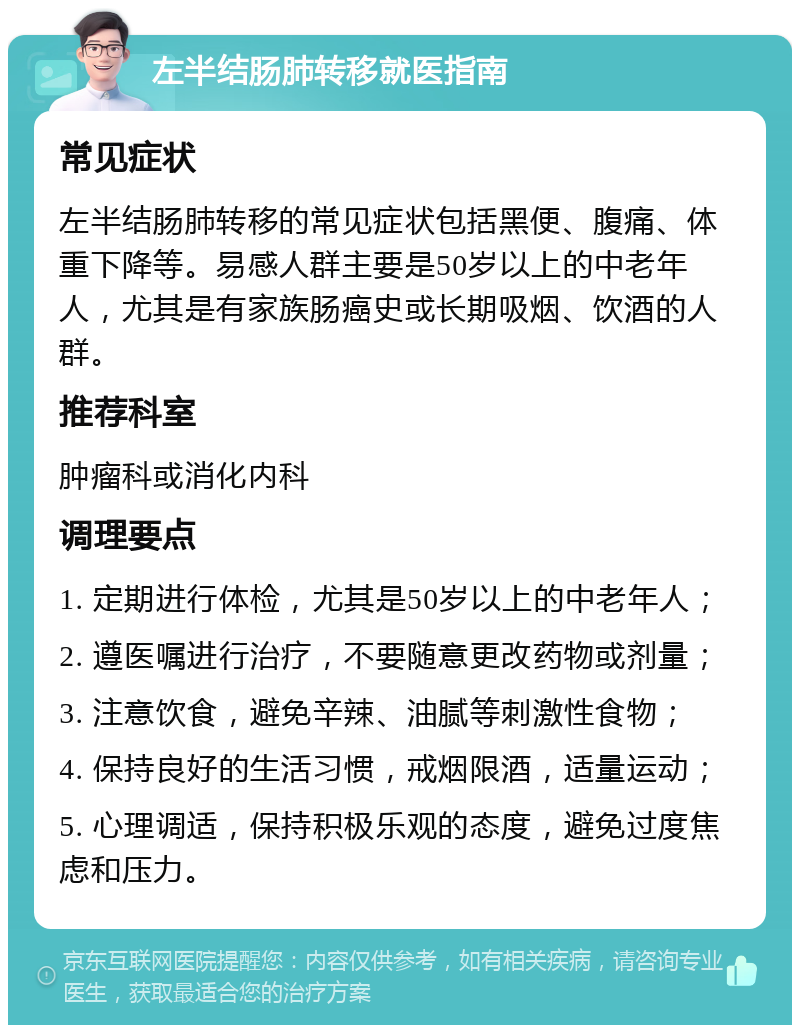 左半结肠肺转移就医指南 常见症状 左半结肠肺转移的常见症状包括黑便、腹痛、体重下降等。易感人群主要是50岁以上的中老年人，尤其是有家族肠癌史或长期吸烟、饮酒的人群。 推荐科室 肿瘤科或消化内科 调理要点 1. 定期进行体检，尤其是50岁以上的中老年人； 2. 遵医嘱进行治疗，不要随意更改药物或剂量； 3. 注意饮食，避免辛辣、油腻等刺激性食物； 4. 保持良好的生活习惯，戒烟限酒，适量运动； 5. 心理调适，保持积极乐观的态度，避免过度焦虑和压力。