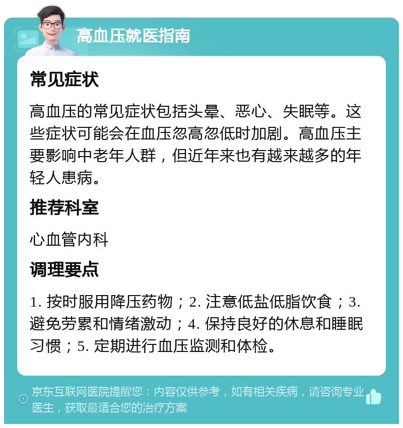 高血压就医指南 常见症状 高血压的常见症状包括头晕、恶心、失眠等。这些症状可能会在血压忽高忽低时加剧。高血压主要影响中老年人群，但近年来也有越来越多的年轻人患病。 推荐科室 心血管内科 调理要点 1. 按时服用降压药物；2. 注意低盐低脂饮食；3. 避免劳累和情绪激动；4. 保持良好的休息和睡眠习惯；5. 定期进行血压监测和体检。