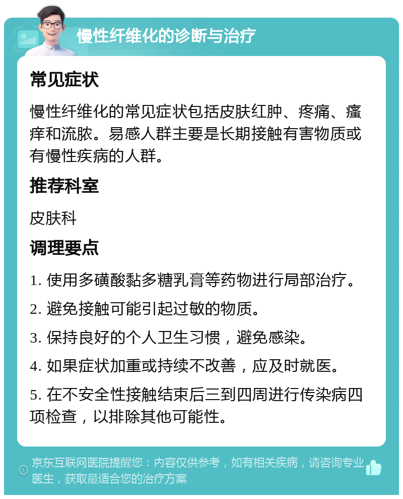 慢性纤维化的诊断与治疗 常见症状 慢性纤维化的常见症状包括皮肤红肿、疼痛、瘙痒和流脓。易感人群主要是长期接触有害物质或有慢性疾病的人群。 推荐科室 皮肤科 调理要点 1. 使用多磺酸黏多糖乳膏等药物进行局部治疗。 2. 避免接触可能引起过敏的物质。 3. 保持良好的个人卫生习惯，避免感染。 4. 如果症状加重或持续不改善，应及时就医。 5. 在不安全性接触结束后三到四周进行传染病四项检查，以排除其他可能性。