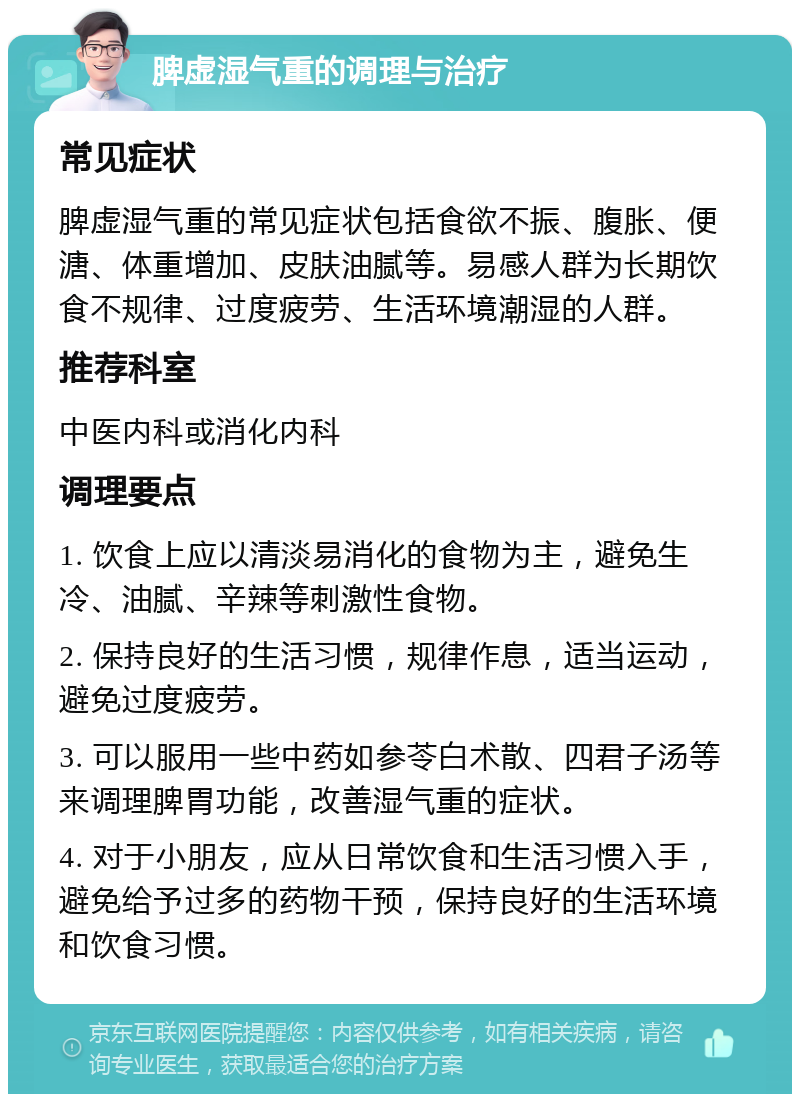 脾虚湿气重的调理与治疗 常见症状 脾虚湿气重的常见症状包括食欲不振、腹胀、便溏、体重增加、皮肤油腻等。易感人群为长期饮食不规律、过度疲劳、生活环境潮湿的人群。 推荐科室 中医内科或消化内科 调理要点 1. 饮食上应以清淡易消化的食物为主，避免生冷、油腻、辛辣等刺激性食物。 2. 保持良好的生活习惯，规律作息，适当运动，避免过度疲劳。 3. 可以服用一些中药如参苓白术散、四君子汤等来调理脾胃功能，改善湿气重的症状。 4. 对于小朋友，应从日常饮食和生活习惯入手，避免给予过多的药物干预，保持良好的生活环境和饮食习惯。