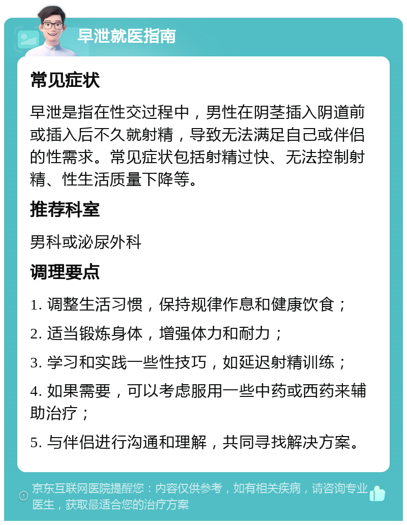 早泄就医指南 常见症状 早泄是指在性交过程中，男性在阴茎插入阴道前或插入后不久就射精，导致无法满足自己或伴侣的性需求。常见症状包括射精过快、无法控制射精、性生活质量下降等。 推荐科室 男科或泌尿外科 调理要点 1. 调整生活习惯，保持规律作息和健康饮食； 2. 适当锻炼身体，增强体力和耐力； 3. 学习和实践一些性技巧，如延迟射精训练； 4. 如果需要，可以考虑服用一些中药或西药来辅助治疗； 5. 与伴侣进行沟通和理解，共同寻找解决方案。