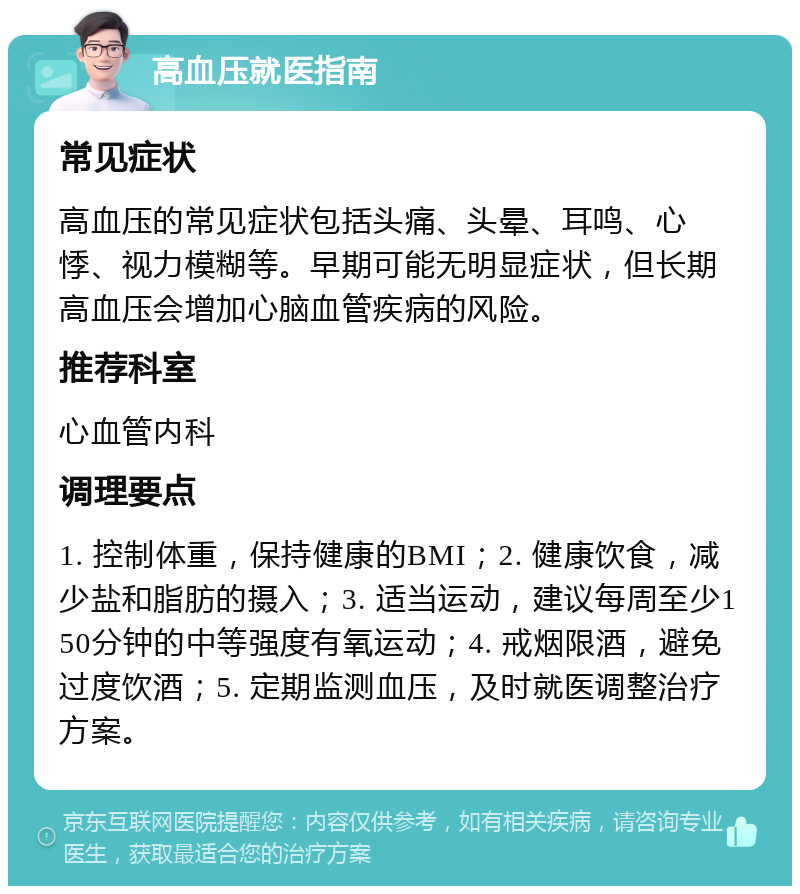 高血压就医指南 常见症状 高血压的常见症状包括头痛、头晕、耳鸣、心悸、视力模糊等。早期可能无明显症状，但长期高血压会增加心脑血管疾病的风险。 推荐科室 心血管内科 调理要点 1. 控制体重，保持健康的BMI；2. 健康饮食，减少盐和脂肪的摄入；3. 适当运动，建议每周至少150分钟的中等强度有氧运动；4. 戒烟限酒，避免过度饮酒；5. 定期监测血压，及时就医调整治疗方案。