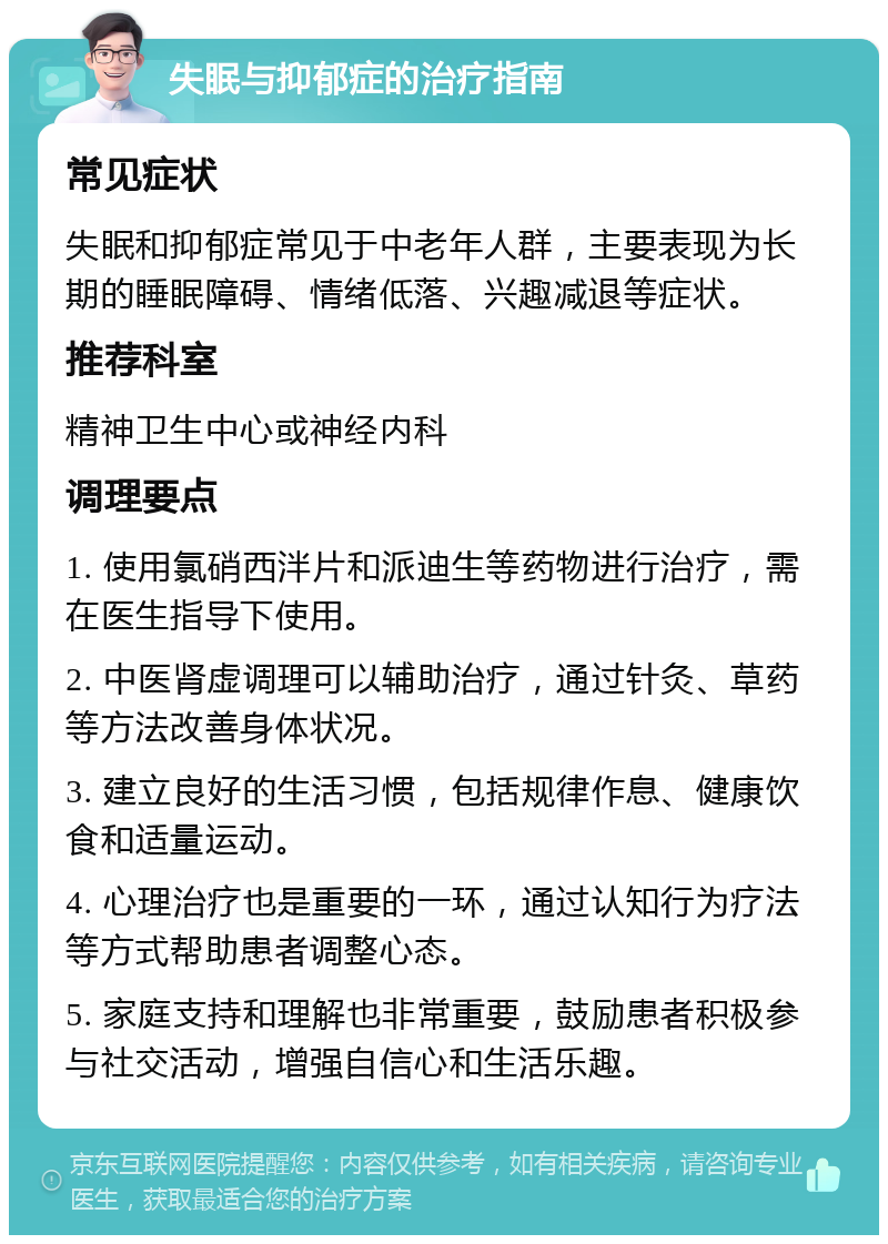 失眠与抑郁症的治疗指南 常见症状 失眠和抑郁症常见于中老年人群，主要表现为长期的睡眠障碍、情绪低落、兴趣减退等症状。 推荐科室 精神卫生中心或神经内科 调理要点 1. 使用氯硝西泮片和派迪生等药物进行治疗，需在医生指导下使用。 2. 中医肾虚调理可以辅助治疗，通过针灸、草药等方法改善身体状况。 3. 建立良好的生活习惯，包括规律作息、健康饮食和适量运动。 4. 心理治疗也是重要的一环，通过认知行为疗法等方式帮助患者调整心态。 5. 家庭支持和理解也非常重要，鼓励患者积极参与社交活动，增强自信心和生活乐趣。