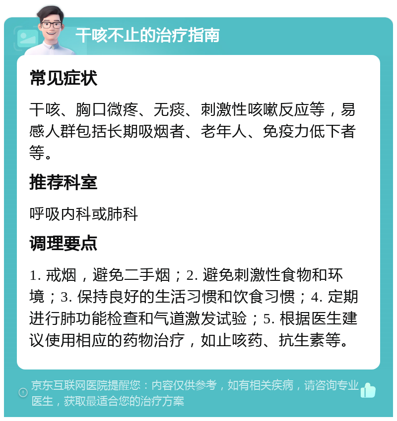 干咳不止的治疗指南 常见症状 干咳、胸口微疼、无痰、刺激性咳嗽反应等，易感人群包括长期吸烟者、老年人、免疫力低下者等。 推荐科室 呼吸内科或肺科 调理要点 1. 戒烟，避免二手烟；2. 避免刺激性食物和环境；3. 保持良好的生活习惯和饮食习惯；4. 定期进行肺功能检查和气道激发试验；5. 根据医生建议使用相应的药物治疗，如止咳药、抗生素等。