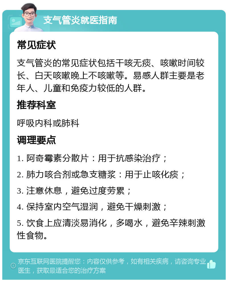 支气管炎就医指南 常见症状 支气管炎的常见症状包括干咳无痰、咳嗽时间较长、白天咳嗽晚上不咳嗽等。易感人群主要是老年人、儿童和免疫力较低的人群。 推荐科室 呼吸内科或肺科 调理要点 1. 阿奇霉素分散片：用于抗感染治疗； 2. 肺力咳合剂或急支糖浆：用于止咳化痰； 3. 注意休息，避免过度劳累； 4. 保持室内空气湿润，避免干燥刺激； 5. 饮食上应清淡易消化，多喝水，避免辛辣刺激性食物。