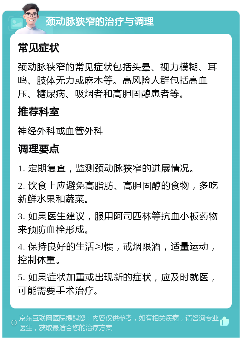 颈动脉狭窄的治疗与调理 常见症状 颈动脉狭窄的常见症状包括头晕、视力模糊、耳鸣、肢体无力或麻木等。高风险人群包括高血压、糖尿病、吸烟者和高胆固醇患者等。 推荐科室 神经外科或血管外科 调理要点 1. 定期复查，监测颈动脉狭窄的进展情况。 2. 饮食上应避免高脂肪、高胆固醇的食物，多吃新鲜水果和蔬菜。 3. 如果医生建议，服用阿司匹林等抗血小板药物来预防血栓形成。 4. 保持良好的生活习惯，戒烟限酒，适量运动，控制体重。 5. 如果症状加重或出现新的症状，应及时就医，可能需要手术治疗。