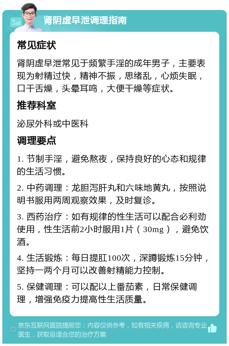 肾阴虚早泄调理指南 常见症状 肾阴虚早泄常见于频繁手淫的成年男子，主要表现为射精过快，精神不振，思绪乱，心烦失眠，口干舌燥，头晕耳鸣，大便干燥等症状。 推荐科室 泌尿外科或中医科 调理要点 1. 节制手淫，避免熬夜，保持良好的心态和规律的生活习惯。 2. 中药调理：龙胆泻肝丸和六味地黄丸，按照说明书服用两周观察效果，及时复诊。 3. 西药治疗：如有规律的性生活可以配合必利劲使用，性生活前2小时服用1片（30mg），避免饮酒。 4. 生活锻炼：每日提肛100次，深蹲锻炼15分钟，坚持一两个月可以改善射精能力控制。 5. 保健调理：可以配以上番茄素，日常保健调理，增强免疫力提高性生活质量。