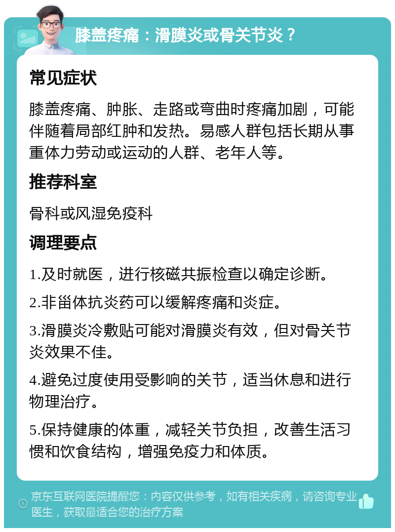 膝盖疼痛：滑膜炎或骨关节炎？ 常见症状 膝盖疼痛、肿胀、走路或弯曲时疼痛加剧，可能伴随着局部红肿和发热。易感人群包括长期从事重体力劳动或运动的人群、老年人等。 推荐科室 骨科或风湿免疫科 调理要点 1.及时就医，进行核磁共振检查以确定诊断。 2.非甾体抗炎药可以缓解疼痛和炎症。 3.滑膜炎冷敷贴可能对滑膜炎有效，但对骨关节炎效果不佳。 4.避免过度使用受影响的关节，适当休息和进行物理治疗。 5.保持健康的体重，减轻关节负担，改善生活习惯和饮食结构，增强免疫力和体质。