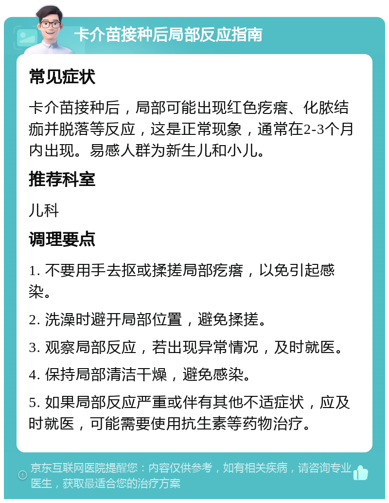 卡介苗接种后局部反应指南 常见症状 卡介苗接种后，局部可能出现红色疙瘩、化脓结痂并脱落等反应，这是正常现象，通常在2-3个月内出现。易感人群为新生儿和小儿。 推荐科室 儿科 调理要点 1. 不要用手去抠或揉搓局部疙瘩，以免引起感染。 2. 洗澡时避开局部位置，避免揉搓。 3. 观察局部反应，若出现异常情况，及时就医。 4. 保持局部清洁干燥，避免感染。 5. 如果局部反应严重或伴有其他不适症状，应及时就医，可能需要使用抗生素等药物治疗。