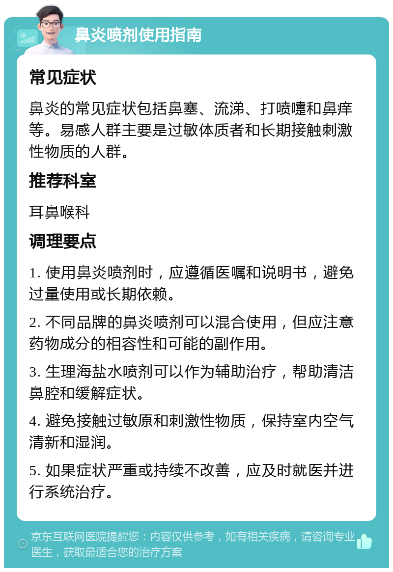 鼻炎喷剂使用指南 常见症状 鼻炎的常见症状包括鼻塞、流涕、打喷嚏和鼻痒等。易感人群主要是过敏体质者和长期接触刺激性物质的人群。 推荐科室 耳鼻喉科 调理要点 1. 使用鼻炎喷剂时，应遵循医嘱和说明书，避免过量使用或长期依赖。 2. 不同品牌的鼻炎喷剂可以混合使用，但应注意药物成分的相容性和可能的副作用。 3. 生理海盐水喷剂可以作为辅助治疗，帮助清洁鼻腔和缓解症状。 4. 避免接触过敏原和刺激性物质，保持室内空气清新和湿润。 5. 如果症状严重或持续不改善，应及时就医并进行系统治疗。