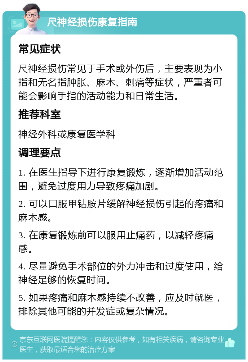 尺神经损伤康复指南 常见症状 尺神经损伤常见于手术或外伤后，主要表现为小指和无名指肿胀、麻木、刺痛等症状，严重者可能会影响手指的活动能力和日常生活。 推荐科室 神经外科或康复医学科 调理要点 1. 在医生指导下进行康复锻炼，逐渐增加活动范围，避免过度用力导致疼痛加剧。 2. 可以口服甲钴胺片缓解神经损伤引起的疼痛和麻木感。 3. 在康复锻炼前可以服用止痛药，以减轻疼痛感。 4. 尽量避免手术部位的外力冲击和过度使用，给神经足够的恢复时间。 5. 如果疼痛和麻木感持续不改善，应及时就医，排除其他可能的并发症或复杂情况。