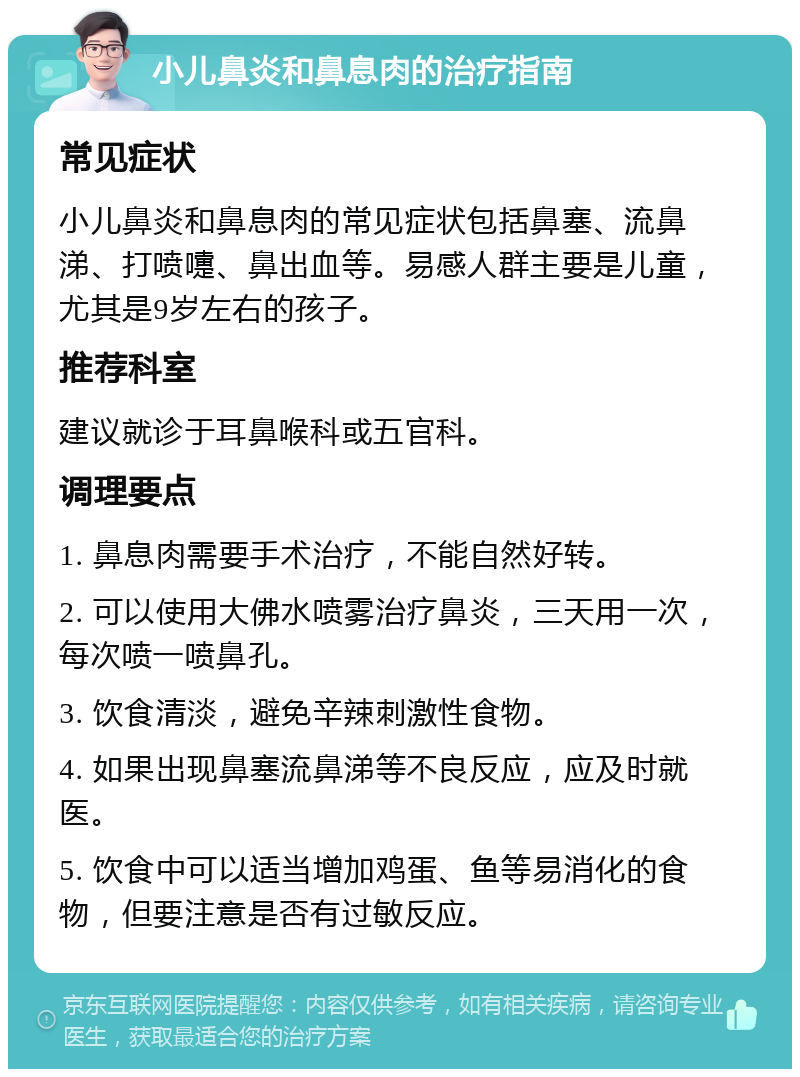 小儿鼻炎和鼻息肉的治疗指南 常见症状 小儿鼻炎和鼻息肉的常见症状包括鼻塞、流鼻涕、打喷嚏、鼻出血等。易感人群主要是儿童，尤其是9岁左右的孩子。 推荐科室 建议就诊于耳鼻喉科或五官科。 调理要点 1. 鼻息肉需要手术治疗，不能自然好转。 2. 可以使用大佛水喷雾治疗鼻炎，三天用一次，每次喷一喷鼻孔。 3. 饮食清淡，避免辛辣刺激性食物。 4. 如果出现鼻塞流鼻涕等不良反应，应及时就医。 5. 饮食中可以适当增加鸡蛋、鱼等易消化的食物，但要注意是否有过敏反应。