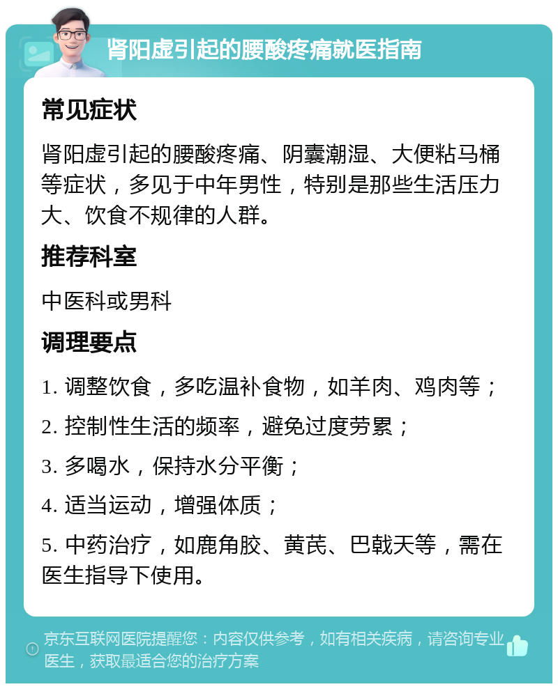 肾阳虚引起的腰酸疼痛就医指南 常见症状 肾阳虚引起的腰酸疼痛、阴囊潮湿、大便粘马桶等症状，多见于中年男性，特别是那些生活压力大、饮食不规律的人群。 推荐科室 中医科或男科 调理要点 1. 调整饮食，多吃温补食物，如羊肉、鸡肉等； 2. 控制性生活的频率，避免过度劳累； 3. 多喝水，保持水分平衡； 4. 适当运动，增强体质； 5. 中药治疗，如鹿角胶、黄芪、巴戟天等，需在医生指导下使用。