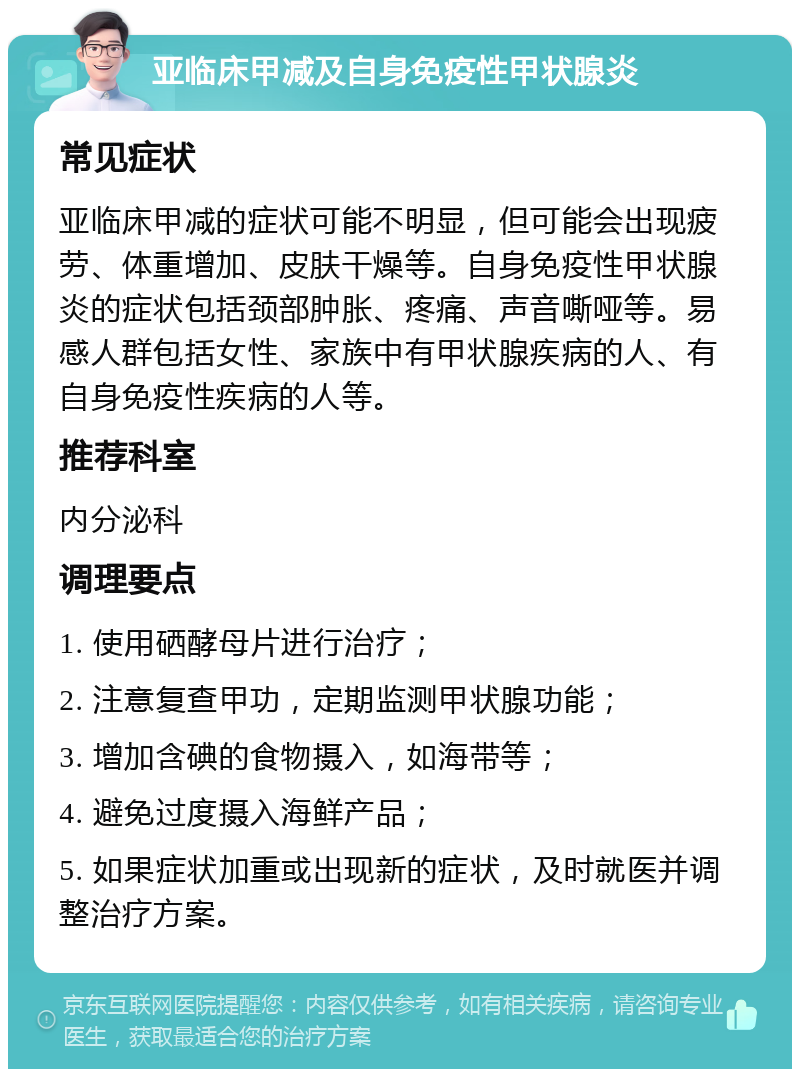 亚临床甲减及自身免疫性甲状腺炎 常见症状 亚临床甲减的症状可能不明显，但可能会出现疲劳、体重增加、皮肤干燥等。自身免疫性甲状腺炎的症状包括颈部肿胀、疼痛、声音嘶哑等。易感人群包括女性、家族中有甲状腺疾病的人、有自身免疫性疾病的人等。 推荐科室 内分泌科 调理要点 1. 使用硒酵母片进行治疗； 2. 注意复查甲功，定期监测甲状腺功能； 3. 增加含碘的食物摄入，如海带等； 4. 避免过度摄入海鲜产品； 5. 如果症状加重或出现新的症状，及时就医并调整治疗方案。