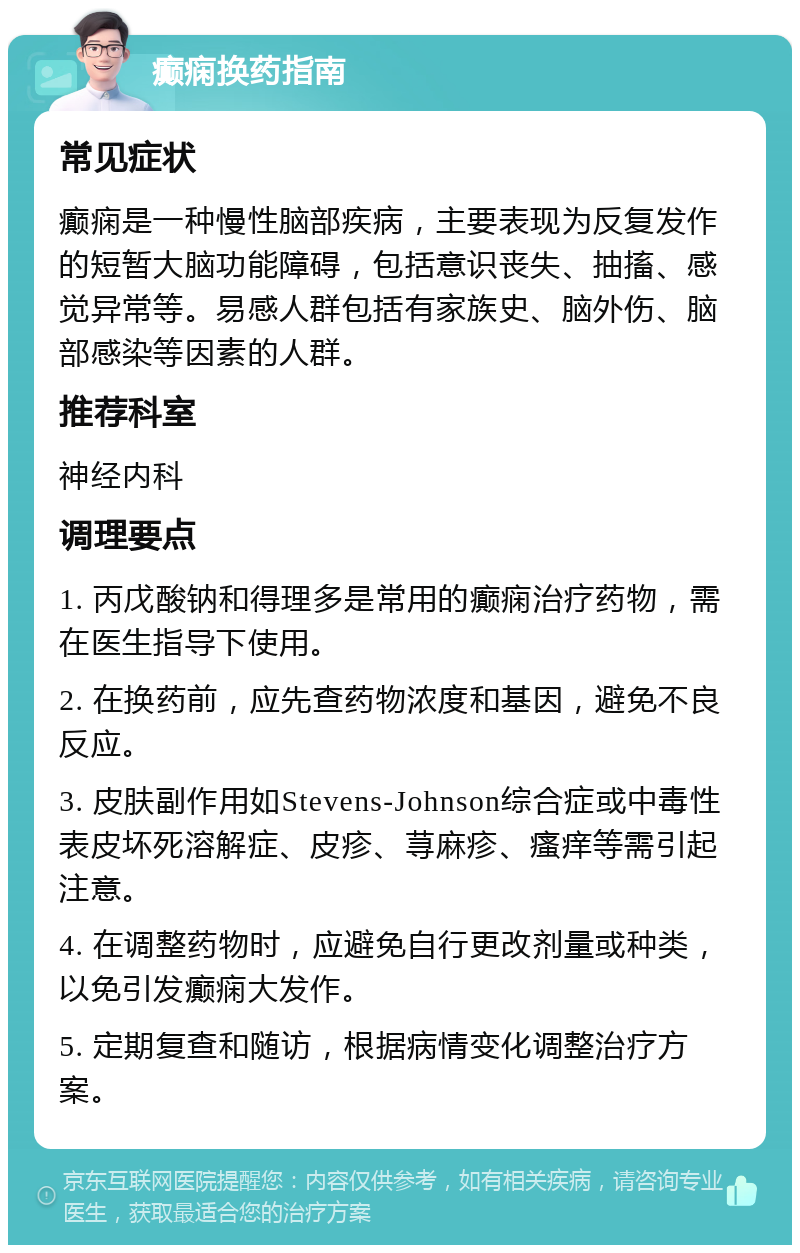 癫痫换药指南 常见症状 癫痫是一种慢性脑部疾病，主要表现为反复发作的短暂大脑功能障碍，包括意识丧失、抽搐、感觉异常等。易感人群包括有家族史、脑外伤、脑部感染等因素的人群。 推荐科室 神经内科 调理要点 1. 丙戊酸钠和得理多是常用的癫痫治疗药物，需在医生指导下使用。 2. 在换药前，应先查药物浓度和基因，避免不良反应。 3. 皮肤副作用如Stevens-Johnson综合症或中毒性表皮坏死溶解症、皮疹、荨麻疹、瘙痒等需引起注意。 4. 在调整药物时，应避免自行更改剂量或种类，以免引发癫痫大发作。 5. 定期复查和随访，根据病情变化调整治疗方案。