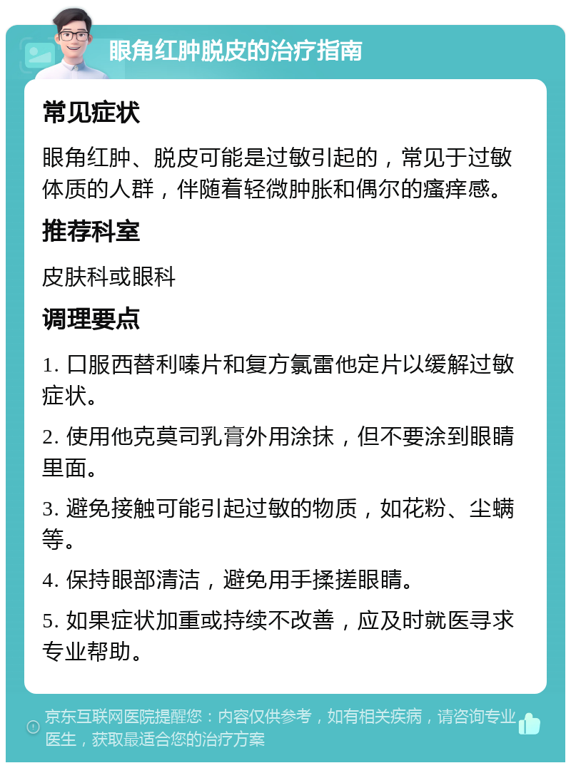 眼角红肿脱皮的治疗指南 常见症状 眼角红肿、脱皮可能是过敏引起的，常见于过敏体质的人群，伴随着轻微肿胀和偶尔的瘙痒感。 推荐科室 皮肤科或眼科 调理要点 1. 口服西替利嗪片和复方氯雷他定片以缓解过敏症状。 2. 使用他克莫司乳膏外用涂抹，但不要涂到眼睛里面。 3. 避免接触可能引起过敏的物质，如花粉、尘螨等。 4. 保持眼部清洁，避免用手揉搓眼睛。 5. 如果症状加重或持续不改善，应及时就医寻求专业帮助。