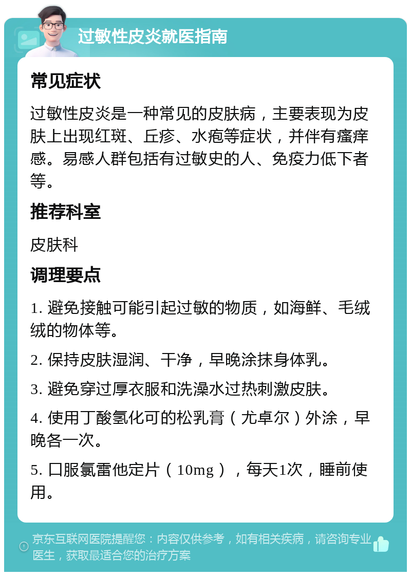 过敏性皮炎就医指南 常见症状 过敏性皮炎是一种常见的皮肤病，主要表现为皮肤上出现红斑、丘疹、水疱等症状，并伴有瘙痒感。易感人群包括有过敏史的人、免疫力低下者等。 推荐科室 皮肤科 调理要点 1. 避免接触可能引起过敏的物质，如海鲜、毛绒绒的物体等。 2. 保持皮肤湿润、干净，早晚涂抹身体乳。 3. 避免穿过厚衣服和洗澡水过热刺激皮肤。 4. 使用丁酸氢化可的松乳膏（尤卓尔）外涂，早晚各一次。 5. 口服氯雷他定片（10mg），每天1次，睡前使用。