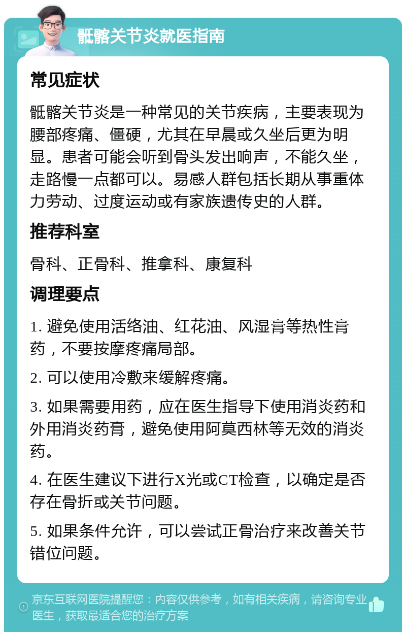 骶髂关节炎就医指南 常见症状 骶髂关节炎是一种常见的关节疾病，主要表现为腰部疼痛、僵硬，尤其在早晨或久坐后更为明显。患者可能会听到骨头发出响声，不能久坐，走路慢一点都可以。易感人群包括长期从事重体力劳动、过度运动或有家族遗传史的人群。 推荐科室 骨科、正骨科、推拿科、康复科 调理要点 1. 避免使用活络油、红花油、风湿膏等热性膏药，不要按摩疼痛局部。 2. 可以使用冷敷来缓解疼痛。 3. 如果需要用药，应在医生指导下使用消炎药和外用消炎药膏，避免使用阿莫西林等无效的消炎药。 4. 在医生建议下进行X光或CT检查，以确定是否存在骨折或关节问题。 5. 如果条件允许，可以尝试正骨治疗来改善关节错位问题。