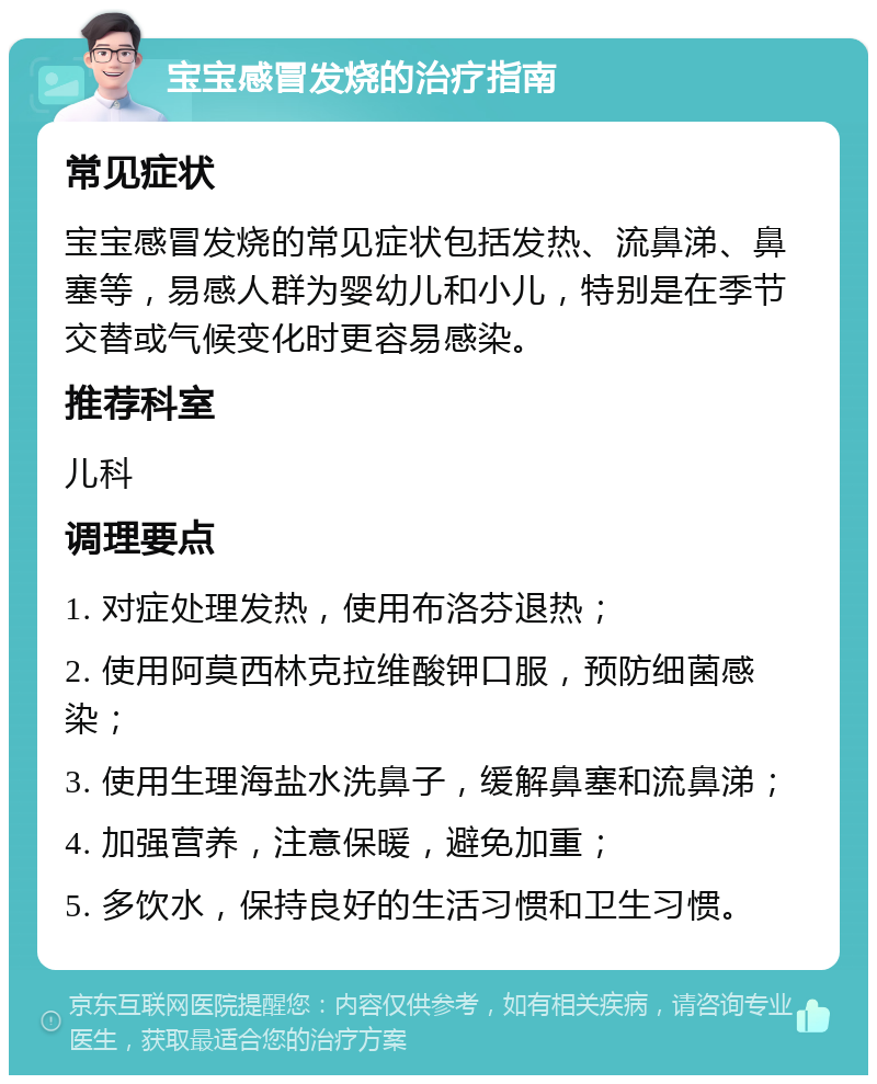 宝宝感冒发烧的治疗指南 常见症状 宝宝感冒发烧的常见症状包括发热、流鼻涕、鼻塞等，易感人群为婴幼儿和小儿，特别是在季节交替或气候变化时更容易感染。 推荐科室 儿科 调理要点 1. 对症处理发热，使用布洛芬退热； 2. 使用阿莫西林克拉维酸钾口服，预防细菌感染； 3. 使用生理海盐水洗鼻子，缓解鼻塞和流鼻涕； 4. 加强营养，注意保暖，避免加重； 5. 多饮水，保持良好的生活习惯和卫生习惯。