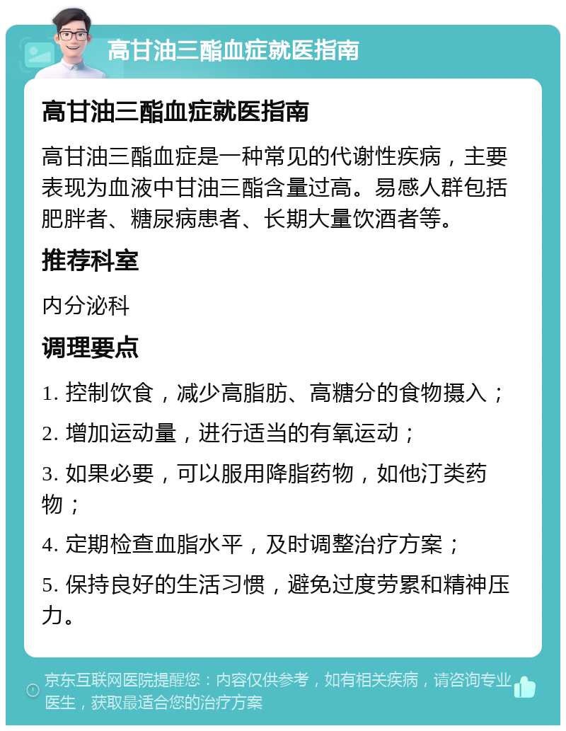 高甘油三酯血症就医指南 高甘油三酯血症就医指南 高甘油三酯血症是一种常见的代谢性疾病，主要表现为血液中甘油三酯含量过高。易感人群包括肥胖者、糖尿病患者、长期大量饮酒者等。 推荐科室 内分泌科 调理要点 1. 控制饮食，减少高脂肪、高糖分的食物摄入； 2. 增加运动量，进行适当的有氧运动； 3. 如果必要，可以服用降脂药物，如他汀类药物； 4. 定期检查血脂水平，及时调整治疗方案； 5. 保持良好的生活习惯，避免过度劳累和精神压力。