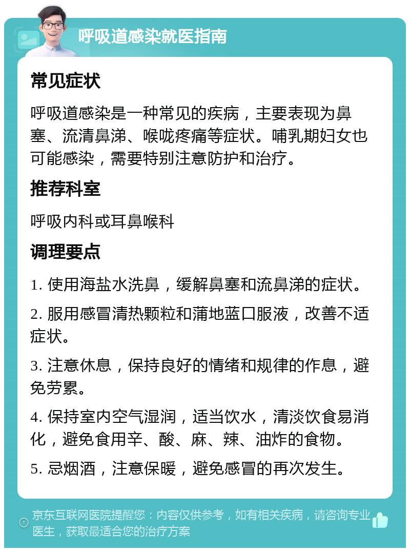 呼吸道感染就医指南 常见症状 呼吸道感染是一种常见的疾病，主要表现为鼻塞、流清鼻涕、喉咙疼痛等症状。哺乳期妇女也可能感染，需要特别注意防护和治疗。 推荐科室 呼吸内科或耳鼻喉科 调理要点 1. 使用海盐水洗鼻，缓解鼻塞和流鼻涕的症状。 2. 服用感冒清热颗粒和蒲地蓝口服液，改善不适症状。 3. 注意休息，保持良好的情绪和规律的作息，避免劳累。 4. 保持室内空气湿润，适当饮水，清淡饮食易消化，避免食用辛、酸、麻、辣、油炸的食物。 5. 忌烟酒，注意保暖，避免感冒的再次发生。