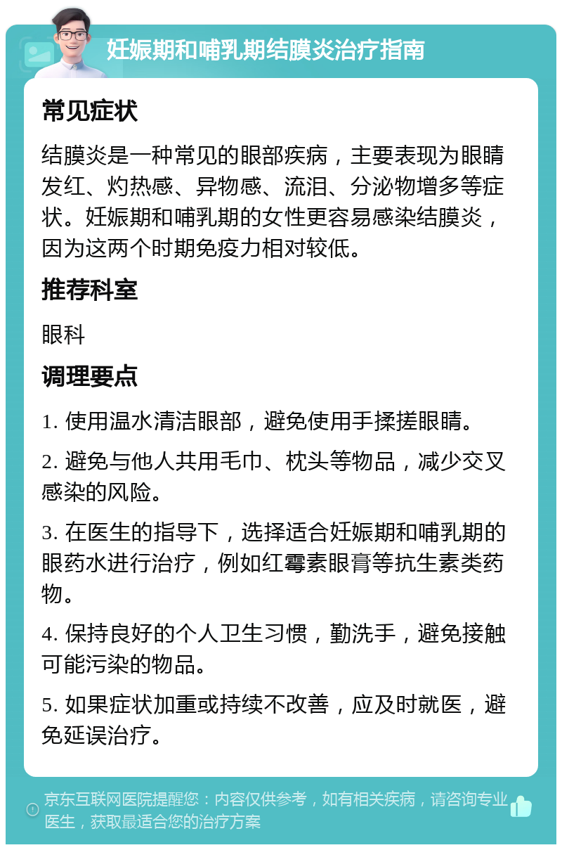 妊娠期和哺乳期结膜炎治疗指南 常见症状 结膜炎是一种常见的眼部疾病，主要表现为眼睛发红、灼热感、异物感、流泪、分泌物增多等症状。妊娠期和哺乳期的女性更容易感染结膜炎，因为这两个时期免疫力相对较低。 推荐科室 眼科 调理要点 1. 使用温水清洁眼部，避免使用手揉搓眼睛。 2. 避免与他人共用毛巾、枕头等物品，减少交叉感染的风险。 3. 在医生的指导下，选择适合妊娠期和哺乳期的眼药水进行治疗，例如红霉素眼膏等抗生素类药物。 4. 保持良好的个人卫生习惯，勤洗手，避免接触可能污染的物品。 5. 如果症状加重或持续不改善，应及时就医，避免延误治疗。