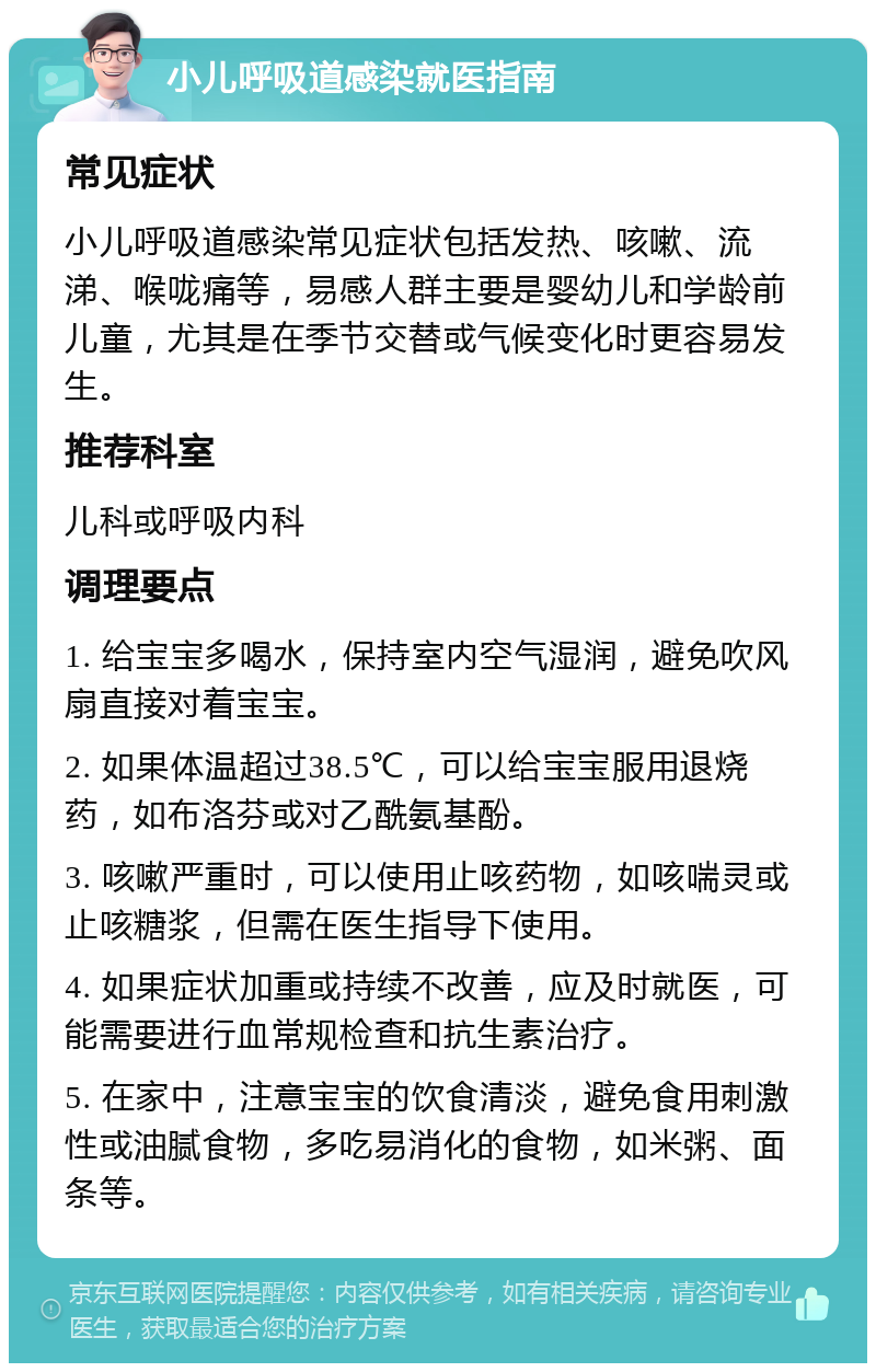 小儿呼吸道感染就医指南 常见症状 小儿呼吸道感染常见症状包括发热、咳嗽、流涕、喉咙痛等，易感人群主要是婴幼儿和学龄前儿童，尤其是在季节交替或气候变化时更容易发生。 推荐科室 儿科或呼吸内科 调理要点 1. 给宝宝多喝水，保持室内空气湿润，避免吹风扇直接对着宝宝。 2. 如果体温超过38.5℃，可以给宝宝服用退烧药，如布洛芬或对乙酰氨基酚。 3. 咳嗽严重时，可以使用止咳药物，如咳喘灵或止咳糖浆，但需在医生指导下使用。 4. 如果症状加重或持续不改善，应及时就医，可能需要进行血常规检查和抗生素治疗。 5. 在家中，注意宝宝的饮食清淡，避免食用刺激性或油腻食物，多吃易消化的食物，如米粥、面条等。