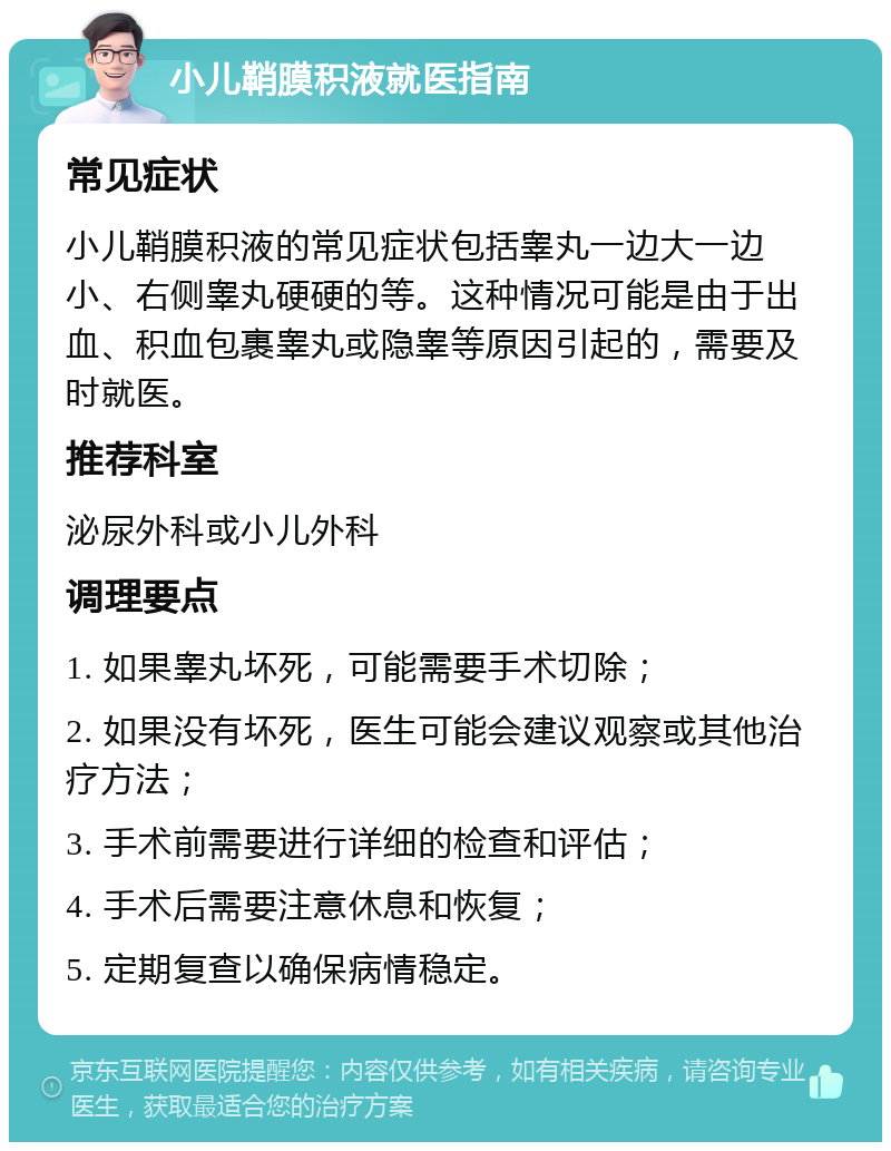 小儿鞘膜积液就医指南 常见症状 小儿鞘膜积液的常见症状包括睾丸一边大一边小、右侧睾丸硬硬的等。这种情况可能是由于出血、积血包裹睾丸或隐睾等原因引起的，需要及时就医。 推荐科室 泌尿外科或小儿外科 调理要点 1. 如果睾丸坏死，可能需要手术切除； 2. 如果没有坏死，医生可能会建议观察或其他治疗方法； 3. 手术前需要进行详细的检查和评估； 4. 手术后需要注意休息和恢复； 5. 定期复查以确保病情稳定。