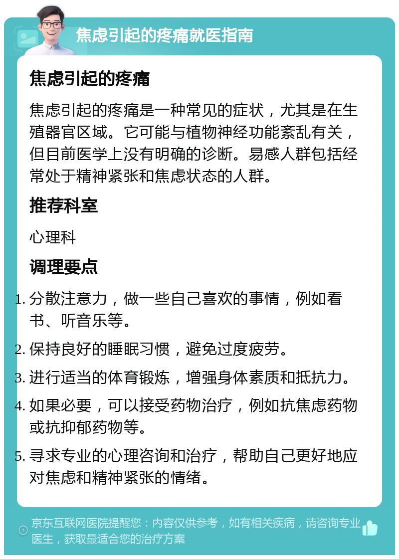 焦虑引起的疼痛就医指南 焦虑引起的疼痛 焦虑引起的疼痛是一种常见的症状，尤其是在生殖器官区域。它可能与植物神经功能紊乱有关，但目前医学上没有明确的诊断。易感人群包括经常处于精神紧张和焦虑状态的人群。 推荐科室 心理科 调理要点 分散注意力，做一些自己喜欢的事情，例如看书、听音乐等。 保持良好的睡眠习惯，避免过度疲劳。 进行适当的体育锻炼，增强身体素质和抵抗力。 如果必要，可以接受药物治疗，例如抗焦虑药物或抗抑郁药物等。 寻求专业的心理咨询和治疗，帮助自己更好地应对焦虑和精神紧张的情绪。