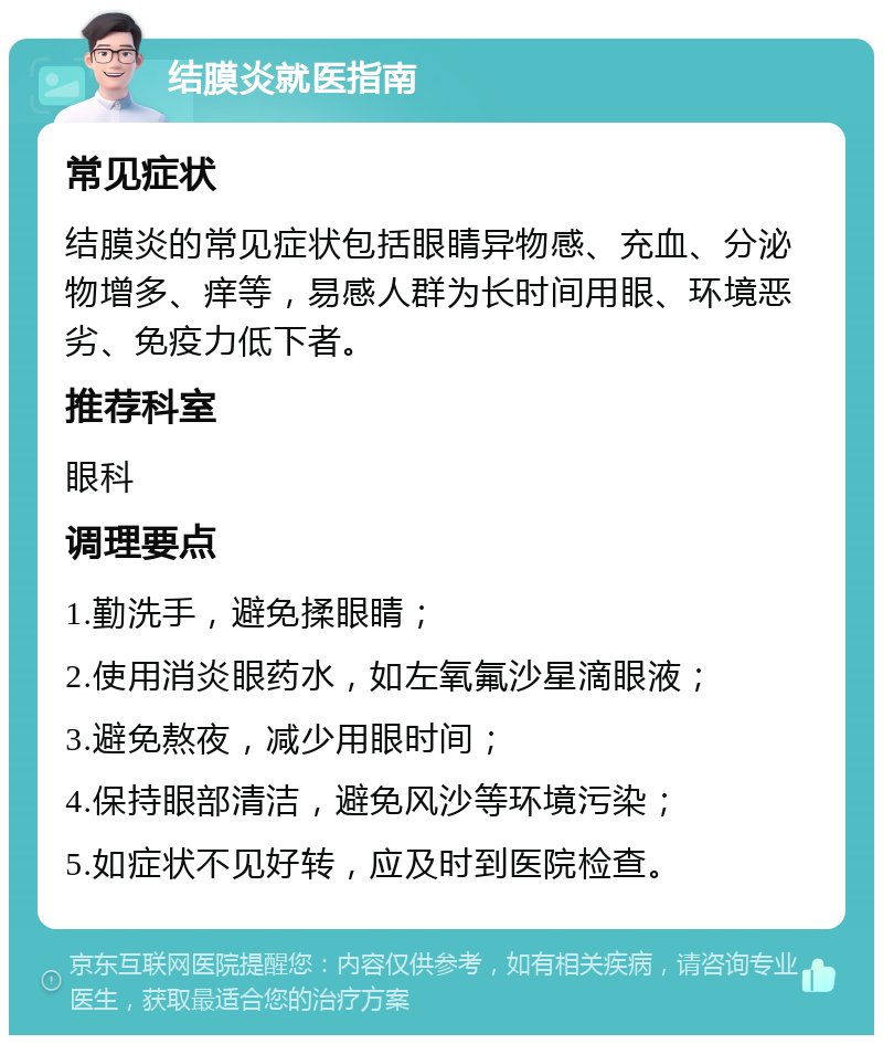 结膜炎就医指南 常见症状 结膜炎的常见症状包括眼睛异物感、充血、分泌物增多、痒等，易感人群为长时间用眼、环境恶劣、免疫力低下者。 推荐科室 眼科 调理要点 1.勤洗手，避免揉眼睛； 2.使用消炎眼药水，如左氧氟沙星滴眼液； 3.避免熬夜，减少用眼时间； 4.保持眼部清洁，避免风沙等环境污染； 5.如症状不见好转，应及时到医院检查。