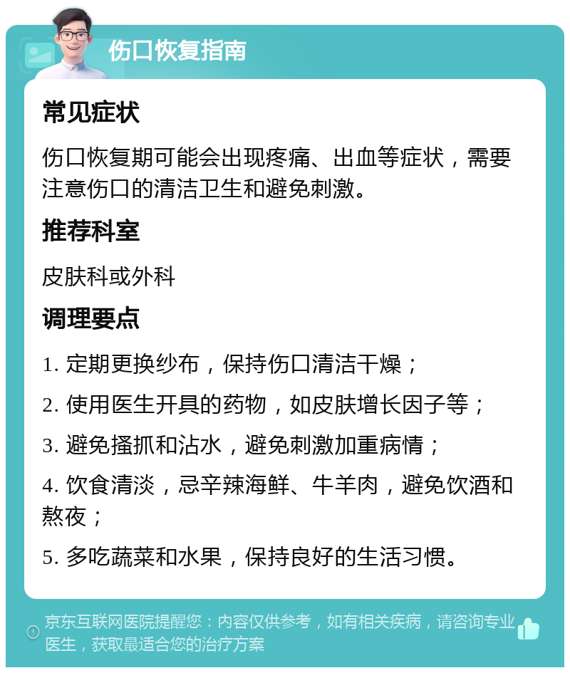 伤口恢复指南 常见症状 伤口恢复期可能会出现疼痛、出血等症状，需要注意伤口的清洁卫生和避免刺激。 推荐科室 皮肤科或外科 调理要点 1. 定期更换纱布，保持伤口清洁干燥； 2. 使用医生开具的药物，如皮肤增长因子等； 3. 避免搔抓和沾水，避免刺激加重病情； 4. 饮食清淡，忌辛辣海鲜、牛羊肉，避免饮酒和熬夜； 5. 多吃蔬菜和水果，保持良好的生活习惯。