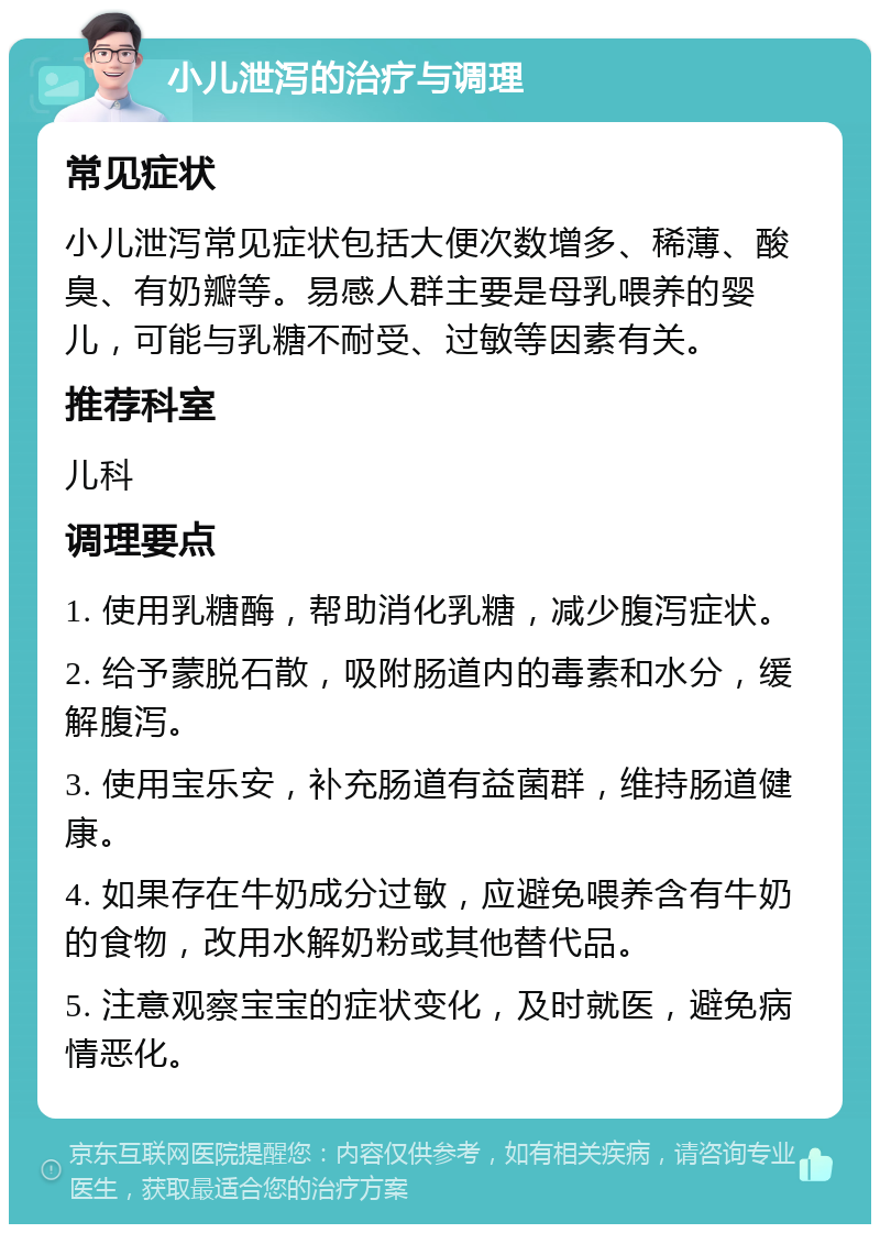 小儿泄泻的治疗与调理 常见症状 小儿泄泻常见症状包括大便次数增多、稀薄、酸臭、有奶瓣等。易感人群主要是母乳喂养的婴儿，可能与乳糖不耐受、过敏等因素有关。 推荐科室 儿科 调理要点 1. 使用乳糖酶，帮助消化乳糖，减少腹泻症状。 2. 给予蒙脱石散，吸附肠道内的毒素和水分，缓解腹泻。 3. 使用宝乐安，补充肠道有益菌群，维持肠道健康。 4. 如果存在牛奶成分过敏，应避免喂养含有牛奶的食物，改用水解奶粉或其他替代品。 5. 注意观察宝宝的症状变化，及时就医，避免病情恶化。