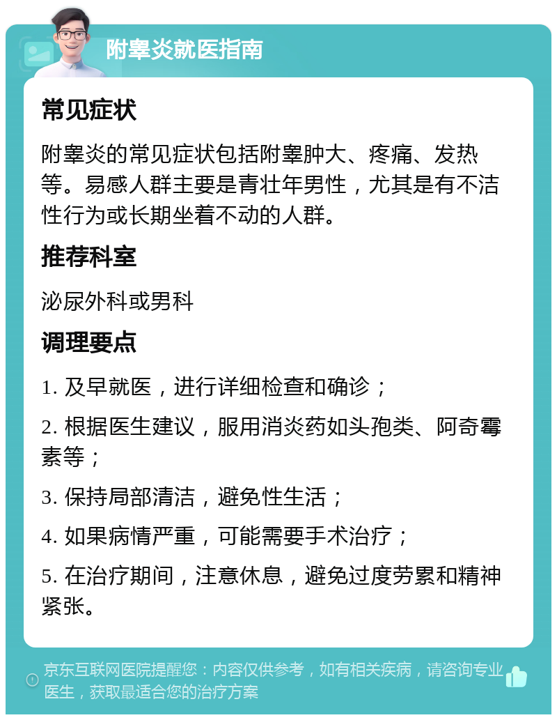 附睾炎就医指南 常见症状 附睾炎的常见症状包括附睾肿大、疼痛、发热等。易感人群主要是青壮年男性，尤其是有不洁性行为或长期坐着不动的人群。 推荐科室 泌尿外科或男科 调理要点 1. 及早就医，进行详细检查和确诊； 2. 根据医生建议，服用消炎药如头孢类、阿奇霉素等； 3. 保持局部清洁，避免性生活； 4. 如果病情严重，可能需要手术治疗； 5. 在治疗期间，注意休息，避免过度劳累和精神紧张。