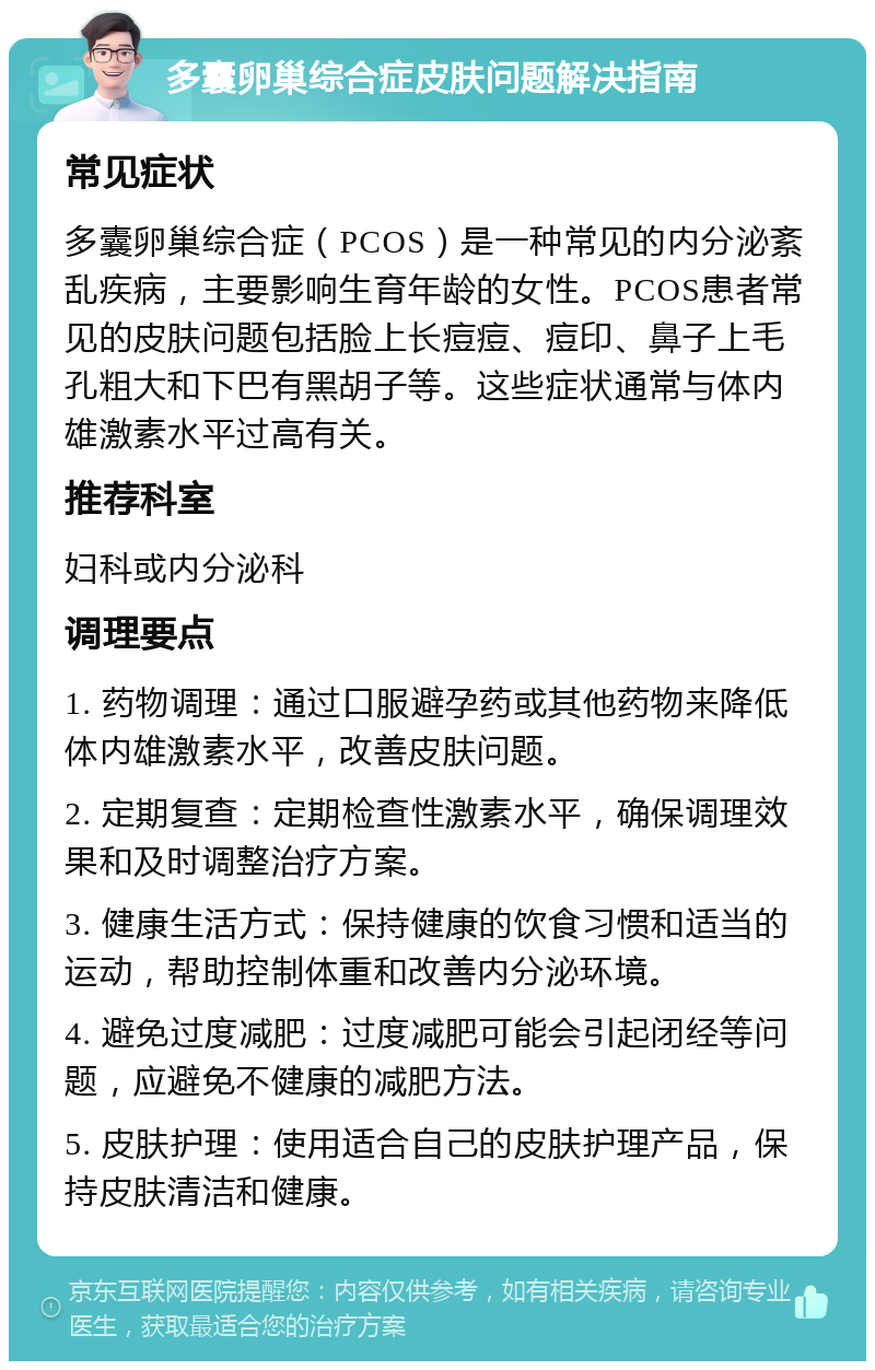 多囊卵巢综合症皮肤问题解决指南 常见症状 多囊卵巢综合症（PCOS）是一种常见的内分泌紊乱疾病，主要影响生育年龄的女性。PCOS患者常见的皮肤问题包括脸上长痘痘、痘印、鼻子上毛孔粗大和下巴有黑胡子等。这些症状通常与体内雄激素水平过高有关。 推荐科室 妇科或内分泌科 调理要点 1. 药物调理：通过口服避孕药或其他药物来降低体内雄激素水平，改善皮肤问题。 2. 定期复查：定期检查性激素水平，确保调理效果和及时调整治疗方案。 3. 健康生活方式：保持健康的饮食习惯和适当的运动，帮助控制体重和改善内分泌环境。 4. 避免过度减肥：过度减肥可能会引起闭经等问题，应避免不健康的减肥方法。 5. 皮肤护理：使用适合自己的皮肤护理产品，保持皮肤清洁和健康。