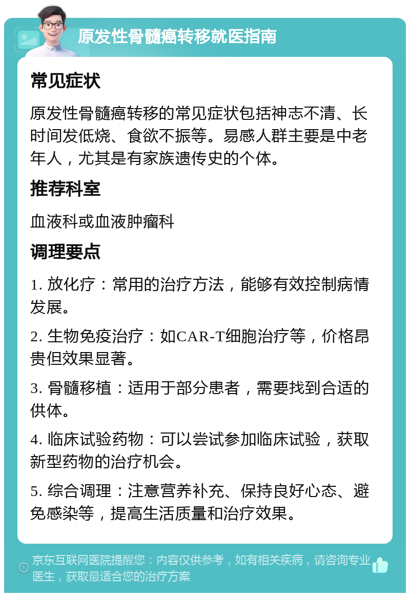 原发性骨髓癌转移就医指南 常见症状 原发性骨髓癌转移的常见症状包括神志不清、长时间发低烧、食欲不振等。易感人群主要是中老年人，尤其是有家族遗传史的个体。 推荐科室 血液科或血液肿瘤科 调理要点 1. 放化疗：常用的治疗方法，能够有效控制病情发展。 2. 生物免疫治疗：如CAR-T细胞治疗等，价格昂贵但效果显著。 3. 骨髓移植：适用于部分患者，需要找到合适的供体。 4. 临床试验药物：可以尝试参加临床试验，获取新型药物的治疗机会。 5. 综合调理：注意营养补充、保持良好心态、避免感染等，提高生活质量和治疗效果。