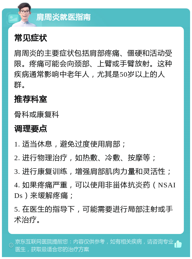 肩周炎就医指南 常见症状 肩周炎的主要症状包括肩部疼痛、僵硬和活动受限。疼痛可能会向颈部、上臂或手臂放射。这种疾病通常影响中老年人，尤其是50岁以上的人群。 推荐科室 骨科或康复科 调理要点 1. 适当休息，避免过度使用肩部； 2. 进行物理治疗，如热敷、冷敷、按摩等； 3. 进行康复训练，增强肩部肌肉力量和灵活性； 4. 如果疼痛严重，可以使用非甾体抗炎药（NSAIDs）来缓解疼痛； 5. 在医生的指导下，可能需要进行局部注射或手术治疗。