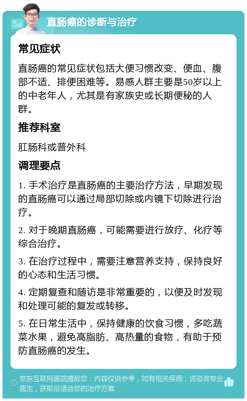 直肠癌的诊断与治疗 常见症状 直肠癌的常见症状包括大便习惯改变、便血、腹部不适、排便困难等。易感人群主要是50岁以上的中老年人，尤其是有家族史或长期便秘的人群。 推荐科室 肛肠科或普外科 调理要点 1. 手术治疗是直肠癌的主要治疗方法，早期发现的直肠癌可以通过局部切除或内镜下切除进行治疗。 2. 对于晚期直肠癌，可能需要进行放疗、化疗等综合治疗。 3. 在治疗过程中，需要注意营养支持，保持良好的心态和生活习惯。 4. 定期复查和随访是非常重要的，以便及时发现和处理可能的复发或转移。 5. 在日常生活中，保持健康的饮食习惯，多吃蔬菜水果，避免高脂肪、高热量的食物，有助于预防直肠癌的发生。