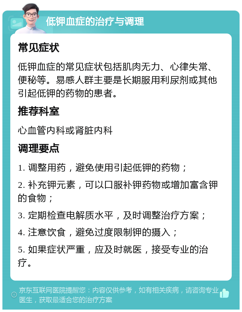 低钾血症的治疗与调理 常见症状 低钾血症的常见症状包括肌肉无力、心律失常、便秘等。易感人群主要是长期服用利尿剂或其他引起低钾的药物的患者。 推荐科室 心血管内科或肾脏内科 调理要点 1. 调整用药，避免使用引起低钾的药物； 2. 补充钾元素，可以口服补钾药物或增加富含钾的食物； 3. 定期检查电解质水平，及时调整治疗方案； 4. 注意饮食，避免过度限制钾的摄入； 5. 如果症状严重，应及时就医，接受专业的治疗。