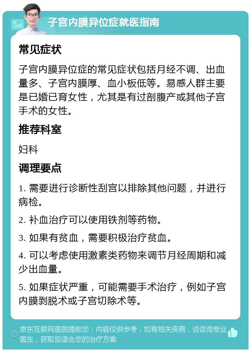 子宫内膜异位症就医指南 常见症状 子宫内膜异位症的常见症状包括月经不调、出血量多、子宫内膜厚、血小板低等。易感人群主要是已婚已育女性，尤其是有过剖腹产或其他子宫手术的女性。 推荐科室 妇科 调理要点 1. 需要进行诊断性刮宫以排除其他问题，并进行病检。 2. 补血治疗可以使用铁剂等药物。 3. 如果有贫血，需要积极治疗贫血。 4. 可以考虑使用激素类药物来调节月经周期和减少出血量。 5. 如果症状严重，可能需要手术治疗，例如子宫内膜剥脱术或子宫切除术等。