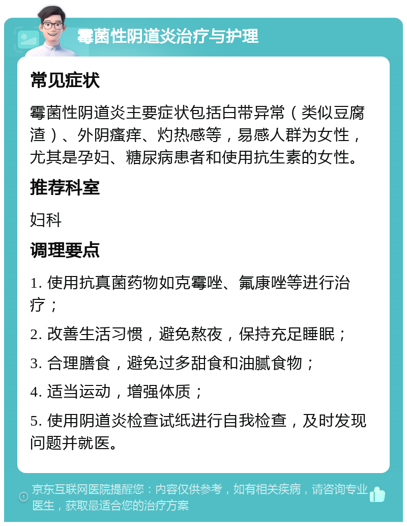 霉菌性阴道炎治疗与护理 常见症状 霉菌性阴道炎主要症状包括白带异常（类似豆腐渣）、外阴瘙痒、灼热感等，易感人群为女性，尤其是孕妇、糖尿病患者和使用抗生素的女性。 推荐科室 妇科 调理要点 1. 使用抗真菌药物如克霉唑、氟康唑等进行治疗； 2. 改善生活习惯，避免熬夜，保持充足睡眠； 3. 合理膳食，避免过多甜食和油腻食物； 4. 适当运动，增强体质； 5. 使用阴道炎检查试纸进行自我检查，及时发现问题并就医。