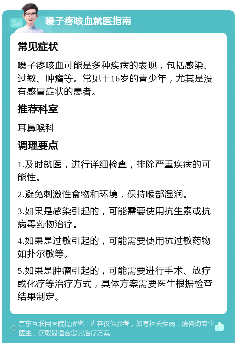 嗓子疼咳血就医指南 常见症状 嗓子疼咳血可能是多种疾病的表现，包括感染、过敏、肿瘤等。常见于16岁的青少年，尤其是没有感冒症状的患者。 推荐科室 耳鼻喉科 调理要点 1.及时就医，进行详细检查，排除严重疾病的可能性。 2.避免刺激性食物和环境，保持喉部湿润。 3.如果是感染引起的，可能需要使用抗生素或抗病毒药物治疗。 4.如果是过敏引起的，可能需要使用抗过敏药物如扑尔敏等。 5.如果是肿瘤引起的，可能需要进行手术、放疗或化疗等治疗方式，具体方案需要医生根据检查结果制定。