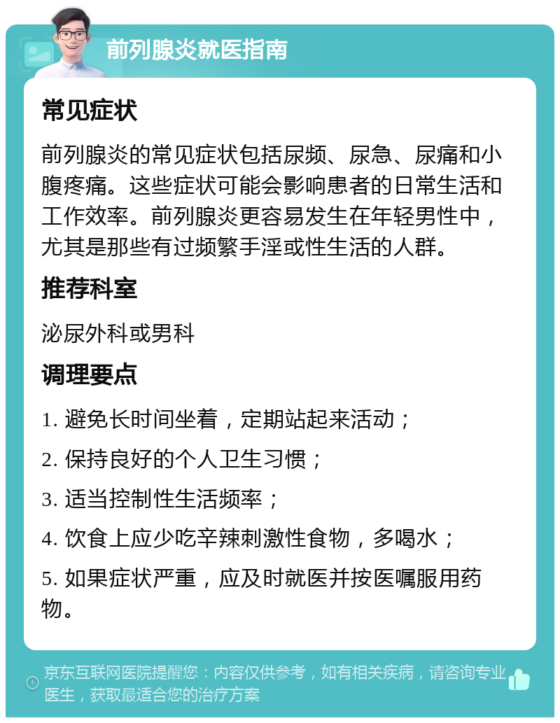 前列腺炎就医指南 常见症状 前列腺炎的常见症状包括尿频、尿急、尿痛和小腹疼痛。这些症状可能会影响患者的日常生活和工作效率。前列腺炎更容易发生在年轻男性中，尤其是那些有过频繁手淫或性生活的人群。 推荐科室 泌尿外科或男科 调理要点 1. 避免长时间坐着，定期站起来活动； 2. 保持良好的个人卫生习惯； 3. 适当控制性生活频率； 4. 饮食上应少吃辛辣刺激性食物，多喝水； 5. 如果症状严重，应及时就医并按医嘱服用药物。