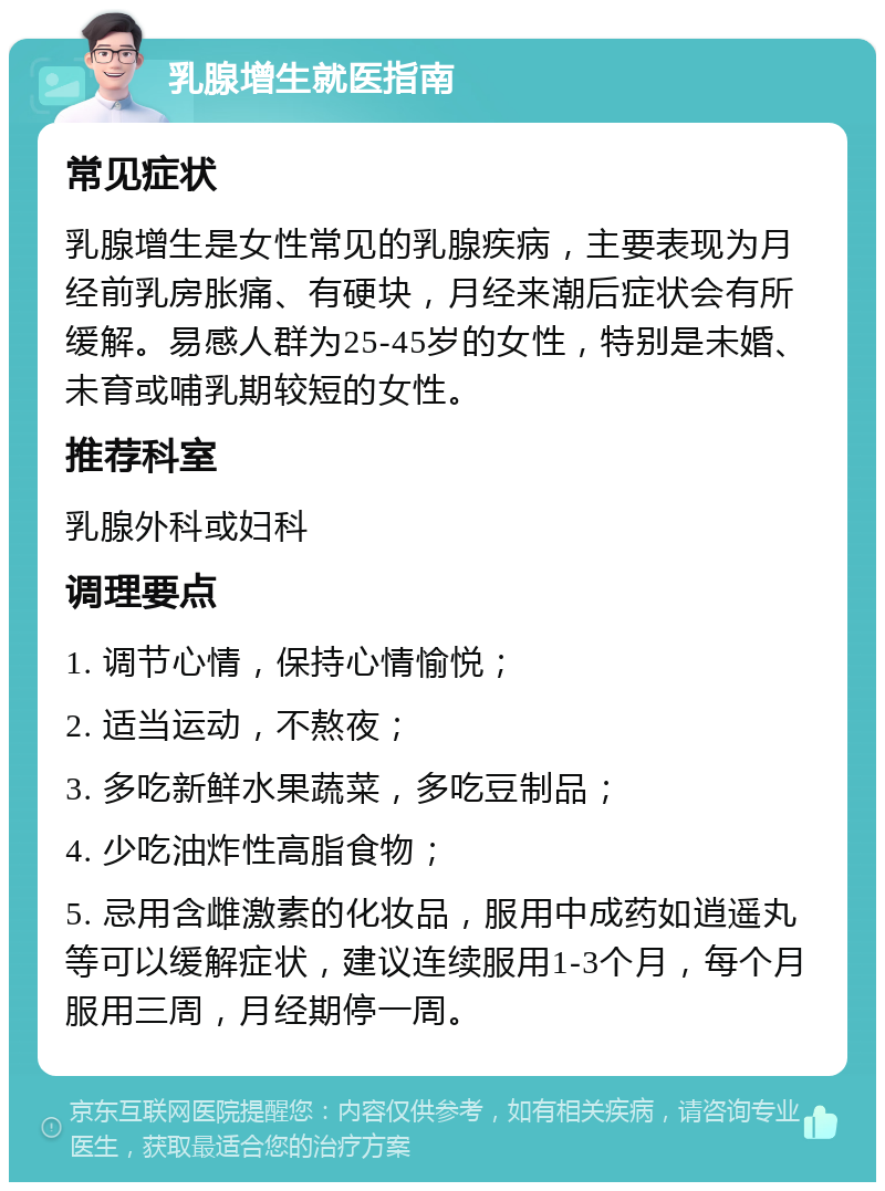 乳腺增生就医指南 常见症状 乳腺增生是女性常见的乳腺疾病，主要表现为月经前乳房胀痛、有硬块，月经来潮后症状会有所缓解。易感人群为25-45岁的女性，特别是未婚、未育或哺乳期较短的女性。 推荐科室 乳腺外科或妇科 调理要点 1. 调节心情，保持心情愉悦； 2. 适当运动，不熬夜； 3. 多吃新鲜水果蔬菜，多吃豆制品； 4. 少吃油炸性高脂食物； 5. 忌用含雌激素的化妆品，服用中成药如逍遥丸等可以缓解症状，建议连续服用1-3个月，每个月服用三周，月经期停一周。