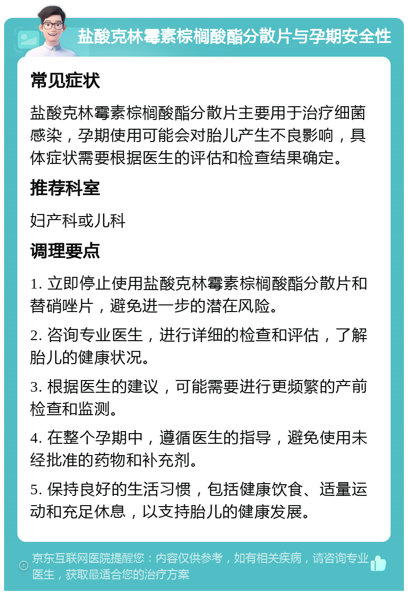 盐酸克林霉素棕榈酸酯分散片与孕期安全性 常见症状 盐酸克林霉素棕榈酸酯分散片主要用于治疗细菌感染，孕期使用可能会对胎儿产生不良影响，具体症状需要根据医生的评估和检查结果确定。 推荐科室 妇产科或儿科 调理要点 1. 立即停止使用盐酸克林霉素棕榈酸酯分散片和替硝唑片，避免进一步的潜在风险。 2. 咨询专业医生，进行详细的检查和评估，了解胎儿的健康状况。 3. 根据医生的建议，可能需要进行更频繁的产前检查和监测。 4. 在整个孕期中，遵循医生的指导，避免使用未经批准的药物和补充剂。 5. 保持良好的生活习惯，包括健康饮食、适量运动和充足休息，以支持胎儿的健康发展。