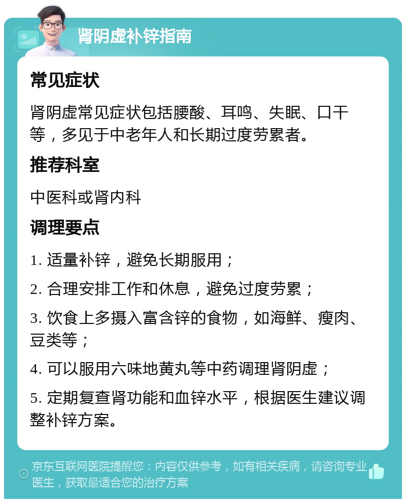 肾阴虚补锌指南 常见症状 肾阴虚常见症状包括腰酸、耳鸣、失眠、口干等，多见于中老年人和长期过度劳累者。 推荐科室 中医科或肾内科 调理要点 1. 适量补锌，避免长期服用； 2. 合理安排工作和休息，避免过度劳累； 3. 饮食上多摄入富含锌的食物，如海鲜、瘦肉、豆类等； 4. 可以服用六味地黄丸等中药调理肾阴虚； 5. 定期复查肾功能和血锌水平，根据医生建议调整补锌方案。