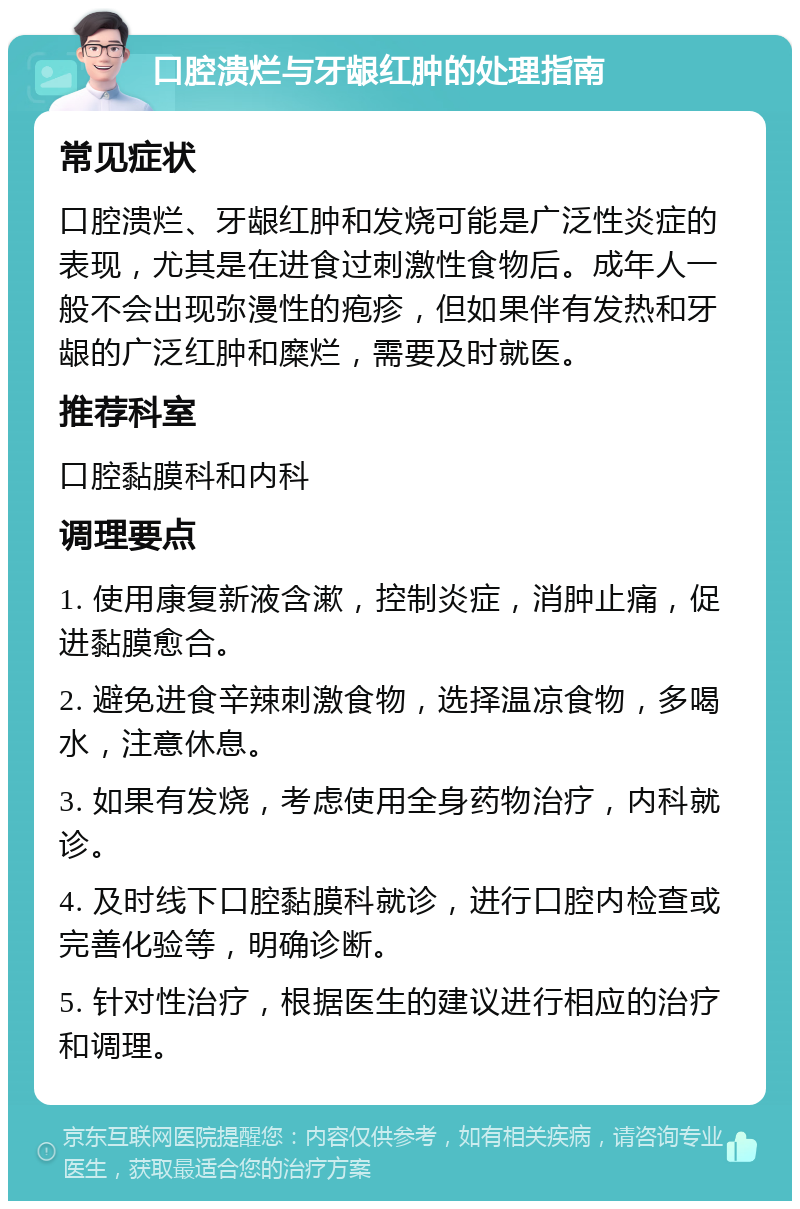 口腔溃烂与牙龈红肿的处理指南 常见症状 口腔溃烂、牙龈红肿和发烧可能是广泛性炎症的表现，尤其是在进食过刺激性食物后。成年人一般不会出现弥漫性的疱疹，但如果伴有发热和牙龈的广泛红肿和糜烂，需要及时就医。 推荐科室 口腔黏膜科和内科 调理要点 1. 使用康复新液含漱，控制炎症，消肿止痛，促进黏膜愈合。 2. 避免进食辛辣刺激食物，选择温凉食物，多喝水，注意休息。 3. 如果有发烧，考虑使用全身药物治疗，内科就诊。 4. 及时线下口腔黏膜科就诊，进行口腔内检查或完善化验等，明确诊断。 5. 针对性治疗，根据医生的建议进行相应的治疗和调理。