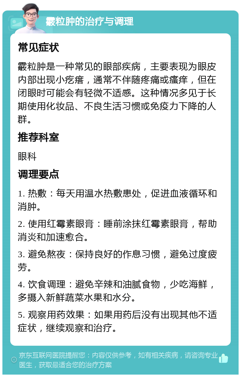 霰粒肿的治疗与调理 常见症状 霰粒肿是一种常见的眼部疾病，主要表现为眼皮内部出现小疙瘩，通常不伴随疼痛或瘙痒，但在闭眼时可能会有轻微不适感。这种情况多见于长期使用化妆品、不良生活习惯或免疫力下降的人群。 推荐科室 眼科 调理要点 1. 热敷：每天用温水热敷患处，促进血液循环和消肿。 2. 使用红霉素眼膏：睡前涂抹红霉素眼膏，帮助消炎和加速愈合。 3. 避免熬夜：保持良好的作息习惯，避免过度疲劳。 4. 饮食调理：避免辛辣和油腻食物，少吃海鲜，多摄入新鲜蔬菜水果和水分。 5. 观察用药效果：如果用药后没有出现其他不适症状，继续观察和治疗。