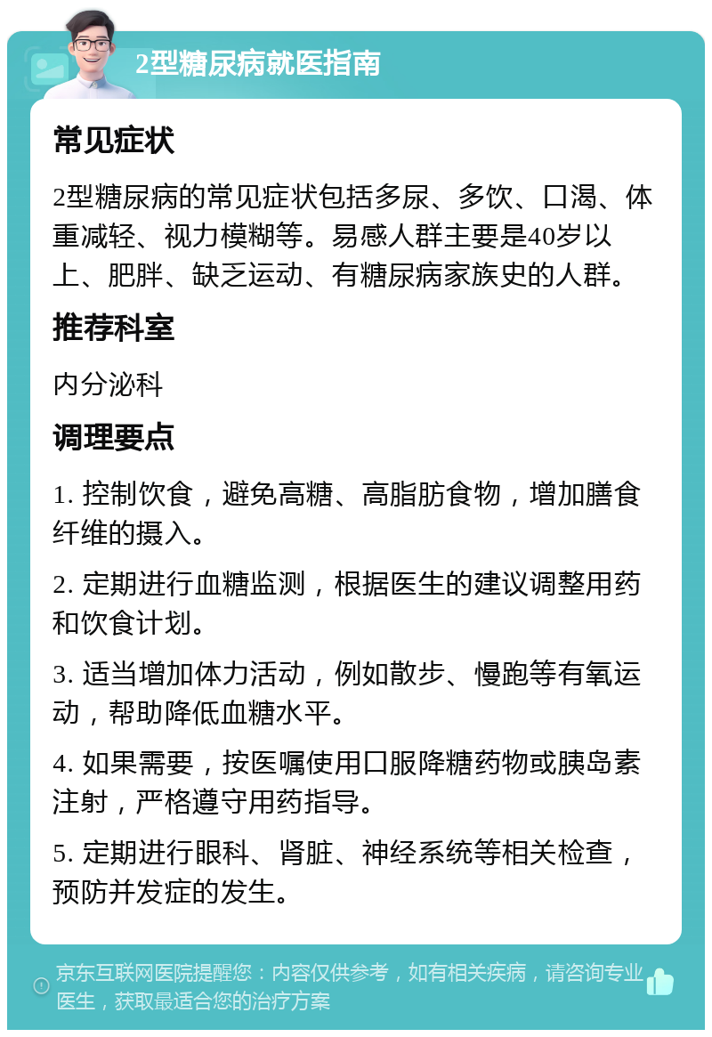 2型糖尿病就医指南 常见症状 2型糖尿病的常见症状包括多尿、多饮、口渴、体重减轻、视力模糊等。易感人群主要是40岁以上、肥胖、缺乏运动、有糖尿病家族史的人群。 推荐科室 内分泌科 调理要点 1. 控制饮食，避免高糖、高脂肪食物，增加膳食纤维的摄入。 2. 定期进行血糖监测，根据医生的建议调整用药和饮食计划。 3. 适当增加体力活动，例如散步、慢跑等有氧运动，帮助降低血糖水平。 4. 如果需要，按医嘱使用口服降糖药物或胰岛素注射，严格遵守用药指导。 5. 定期进行眼科、肾脏、神经系统等相关检查，预防并发症的发生。