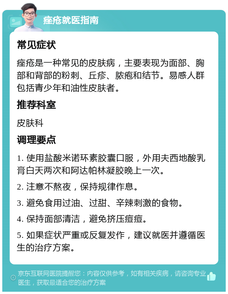 痤疮就医指南 常见症状 痤疮是一种常见的皮肤病，主要表现为面部、胸部和背部的粉刺、丘疹、脓疱和结节。易感人群包括青少年和油性皮肤者。 推荐科室 皮肤科 调理要点 1. 使用盐酸米诺环素胶囊口服，外用夫西地酸乳膏白天两次和阿达帕林凝胶晚上一次。 2. 注意不熬夜，保持规律作息。 3. 避免食用过油、过甜、辛辣刺激的食物。 4. 保持面部清洁，避免挤压痘痘。 5. 如果症状严重或反复发作，建议就医并遵循医生的治疗方案。